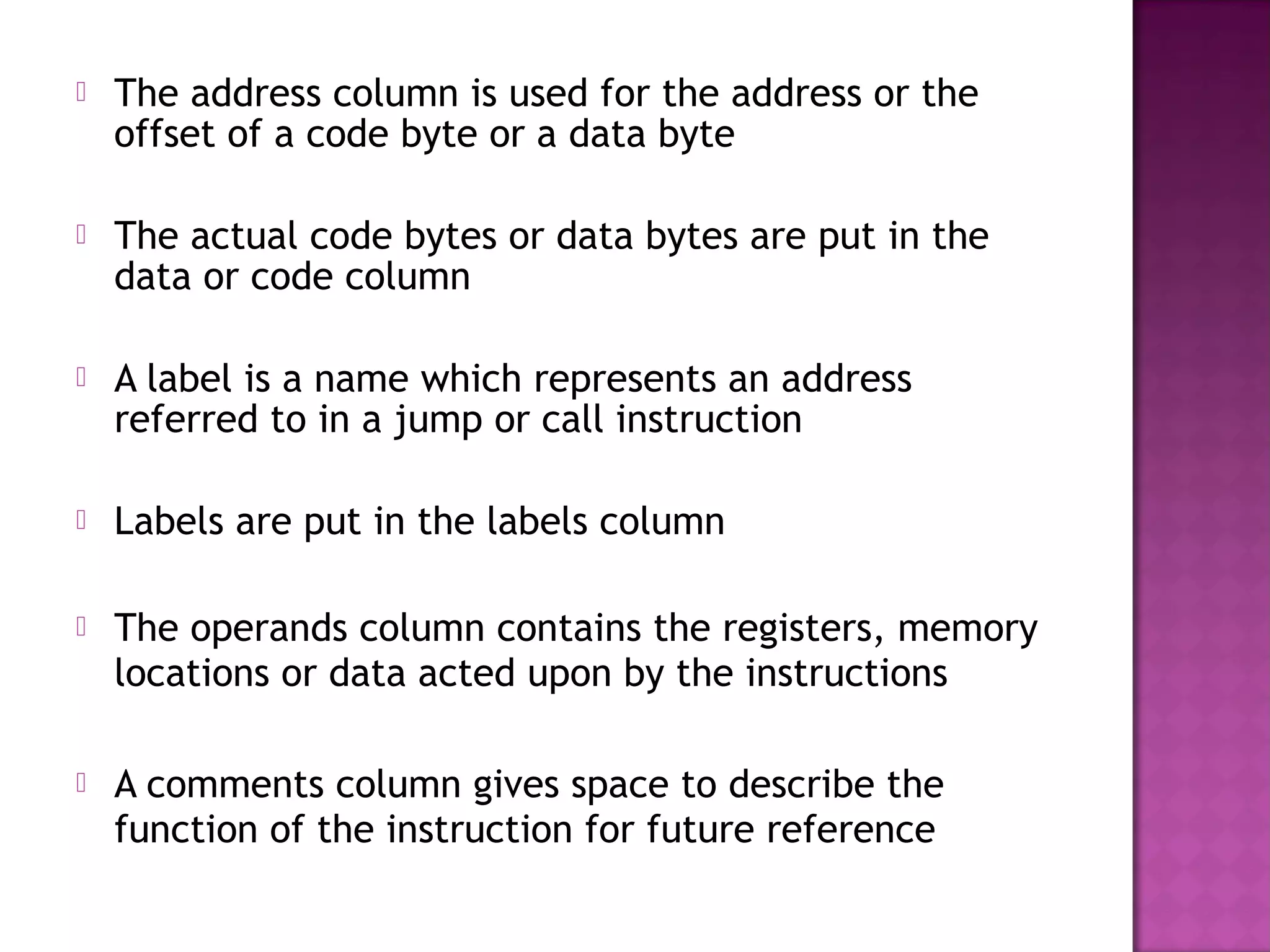    The address column is used for the address or the
    offset of a code byte or a data byte

   The actual code bytes or data bytes are put in the
    data or code column

   A label is a name which represents an address
    referred to in a jump or call instruction

   Labels are put in the labels column

   The operands column contains the registers, memory
    locations or data acted upon by the instructions

   A comments column gives space to describe the
    function of the instruction for future reference
 