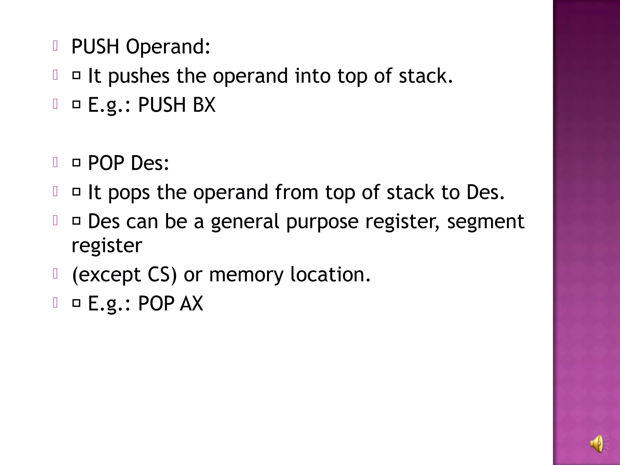    PUSH Operand:
    It pushes the operand into top of stack.
    E.g.: PUSH BX

    POP Des:
    It pops the operand from top of stack to Des.
    Des can be a general purpose register, segment
    register
   (except CS) or memory location.
    E.g.: POP AX
 