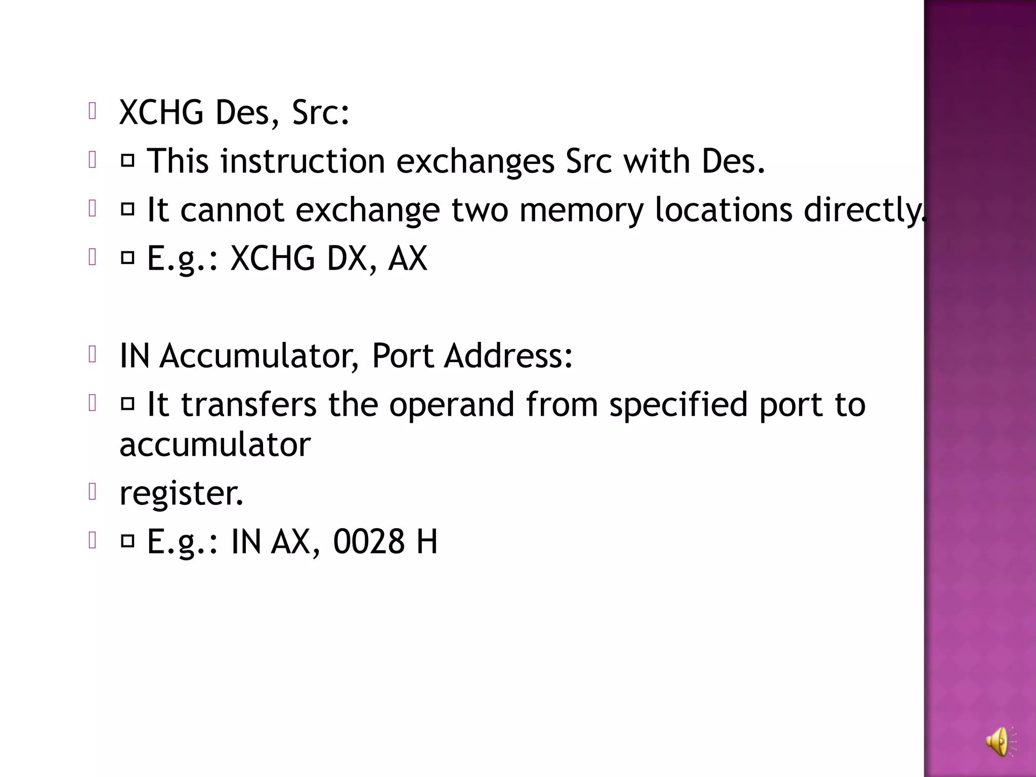    XCHG Des, Src:
    This instruction exchanges Src with Des.
    It cannot exchange two memory locations directly.
    E.g.: XCHG DX, AX

   IN Accumulator, Port Address:
    It transfers the operand from specified port to
    accumulator
   register.
    E.g.: IN AX, 0028 H
 