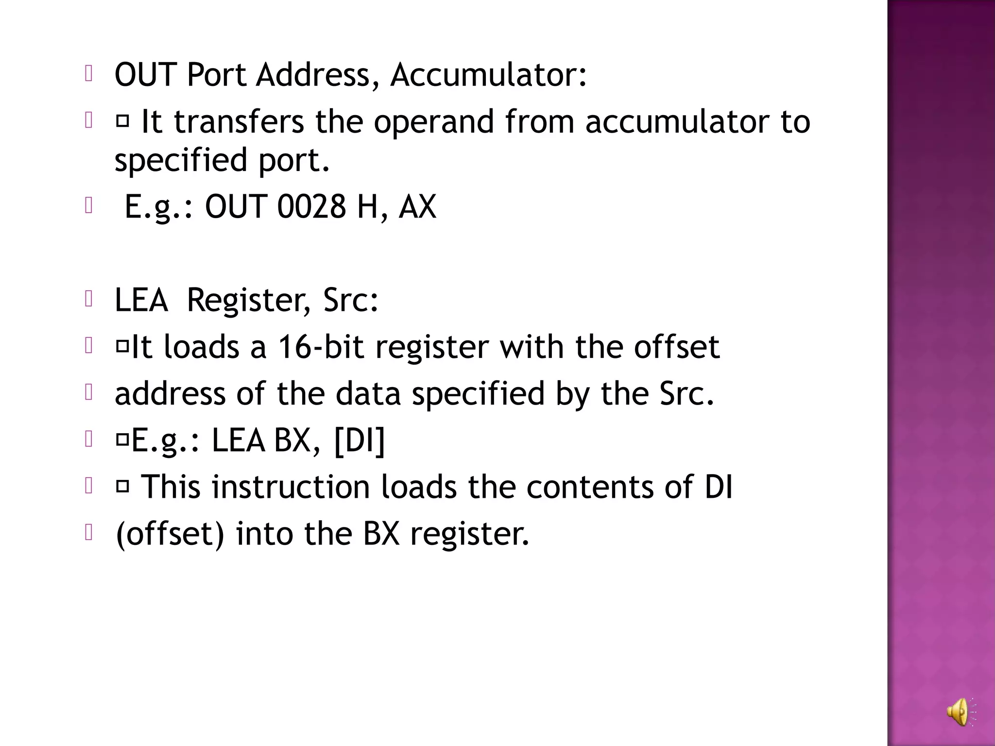    OUT Port Address, Accumulator:
    It transfers the operand from accumulator to
    specified port.
    E.g.: OUT 0028 H, AX

   LEA Register, Src:
   It loads a 16-bit register with the offset
   address of the data specified by the Src.
   E.g.: LEA BX, [DI]
    This instruction loads the contents of DI
   (offset) into the BX register.
 