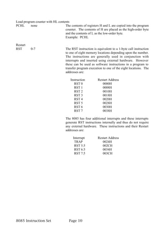 Load program counter with HL contents
PCHL      none                    The contents of registers H and L are copied into the program
                                  counter. The contents of H are placed as the high-order byte
                                  and the contents of L as the low-order byte.
                                  Example: PCHL

Restart
RST       0-7                      The RST instruction is equivalent to a 1-byte call instruction
                                   to one of eight memory locations depending upon the number.
                                   The instructions are generally used in conjunction with
                                   interrupts and inserted using external hardware. However
                                   these can be used as software instructions in a program to
                                   transfer program execution to one of the eight locations. The
                                   addresses are:

                                       Instruction         Restart Address
                                          RST 0               0000H
                                          RST 1               0008H
                                          RST 2               0010H
                                          RST 3               0018H
                                          RST 4               0020H
                                          RST 5               0028H
                                          RST 6               0030H
                                          RST 7               0038H

                                   The 8085 has four additional interrupts and these interrupts
                                   generate RST instructions internally and thus do not require
                                   any external hardware. These instructions and their Restart
                                   addresses are:

                                        Interrupt          Restart Address
                                         TRAP                 0024H
                                         RST 5.5              002CH
                                         RST 6.5              0034H
                                         RST 7.5              003CH




8085 Instruction Set                 Page 10
 
