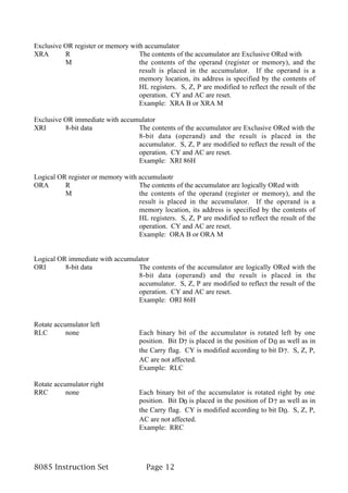 Exclusive OR register or memory with accumulator
XRA       R                        The contents of the accumulator are Exclusive ORed with
          M                        the contents of the operand (register or memory), and the
                                   result is placed in the accumulator. If the operand is a
                                   memory location, its address is specified by the contents of
                                   HL registers. S, Z, P are modified to reflect the result of the
                                   operation. CY and AC are reset.
                                   Example: XRA B or XRA M

Exclusive OR immediate with accumulator
XRI       8-bit data             The contents of the accumulator are Exclusive ORed with the
                                 8-bit data (operand) and the result is placed in the
                                 accumulator. S, Z, P are modified to reflect the result of the
                                 operation. CY and AC are reset.
                                 Example: XRI 86H

Logical OR register or memory with accumulaotr
ORA       R                        The contents of the accumulator are logically ORed with
          M                        the contents of the operand (register or memory), and the
                                   result is placed in the accumulator. If the operand is a
                                   memory location, its address is specified by the contents of
                                   HL registers. S, Z, P are modified to reflect the result of the
                                   operation. CY and AC are reset.
                                   Example: ORA B or ORA M


Logical OR immediate with accumulator
ORI       8-bit data             The contents of the accumulator are logically ORed with the
                                 8-bit data (operand) and the result is placed in the
                                 accumulator. S, Z, P are modified to reflect the result of the
                                 operation. CY and AC are reset.
                                 Example: ORI 86H


Rotate accumulator left
RLC        none                     Each binary bit of the accumulator is rotated left by one
                                    position. Bit D7 is placed in the position of D 0 as well as in
                                    the Carry flag. CY is modified according to bit D 7. S, Z, P,
                                    AC are not affected.
                                    Example: RLC

Rotate accumulator right
RRC        none                     Each binary bit of the accumulator is rotated right by one
                                    position. Bit D0 is placed in the position of D 7 as well as in
                                    the Carry flag. CY is modified according to bit D 0. S, Z, P,
                                    AC are not affected.
                                    Example: RRC




8085 Instruction Set                   Page 12
 