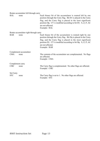Rotate accumulator left through carry
RAL        none                      Each binary bit of the accumulator is rotated left by one
                                     position through the Carry flag. Bit D7 is placed in the Carry
                                     flag, and the Carry flag is placed in the least significant
                                     position D0. CY is modified according to bit D7. S, Z, P, AC
                                     are not affected.
                                     Example: RAL

Rotate accumulator right through carry
RAR        none                      Each binary bit of the accumulator is rotated right by one
                                     position through the Carry flag. Bit D0 is placed in the Carry
                                     flag, and the Carry flag is placed in the most significant
                                     position D7. CY is modified according to bit D0. S, Z, P, AC
                                     are not affected.
                                     Example: RAR

Complement accumulator
CMA     none                         The contents of the accumulator are complemented. No flags
                                     are affected.
                                     Example: CMA

Complement carry
CMC     none                         The Carry flag is complemented. No other flags are affected.
                                     Example: CMC

Set Carry
STC       none                       The Carry flag is set to 1. No other flags are affected.
                                     Example: STC




8085 Instruction Set                   Page 13
 