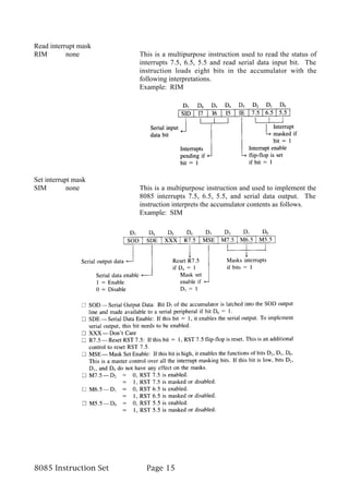 Read interrupt mask
RIM        none        This is a multipurpose instruction used to read the status of
                       interrupts 7.5, 6.5, 5.5 and read serial data input bit. The
                       instruction loads eight bits in the accumulator with the
                       following interpretations.
                       Example: RIM




Set interrupt mask
SIM         none       This is a multipurpose instruction and used to implement the
                       8085 interrupts 7.5, 6.5, 5.5, and serial data output. The
                       instruction interprets the accumulator contents as follows.
                       Example: SIM




8085 Instruction Set     Page 15
 