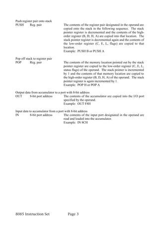 Push register pair onto stack
PUSH       Reg. pair                The contents of the register pair designated in the operand are
                                    copied onto the stack in the following sequence. The stack
                                    pointer register is decremented and the contents of the high-
                                    order register (B, D, H, A) are copied into that location. The
                                    stack pointer register is decremented again and the contents of
                                    the low-order register (C, E, L, flags) are copied to that
                                    location.
                                    Example: PUSH B or PUSH A

Pop off stack to register pair
POP        Reg. pair                The contents of the memory location pointed out by the stack
                                    pointer register are copied to the low-order register (C, E, L,
                                    status flags) of the operand. The stack pointer is incremented
                                    by 1 and the contents of that memory location are copied to
                                    the high-order register (B, D, H, A) of the operand. The stack
                                    pointer register is again incremented by 1.
                                    Example: POP H or POP A

Output data from accumulator to a port with 8-bit address
OUT        8-bit port address       The contents of the accumulator are copied into the I/O port
                                    specified by the operand.
                                    Example: OUT F8H

Input data to accumulator from a port with 8-bit address
IN          8-bit port address       The contents of the input port designated in the operand are
                                     read and loaded into the accumulator.
                                     Example: IN 8CH




8085 Instruction Set                   Page 3
 