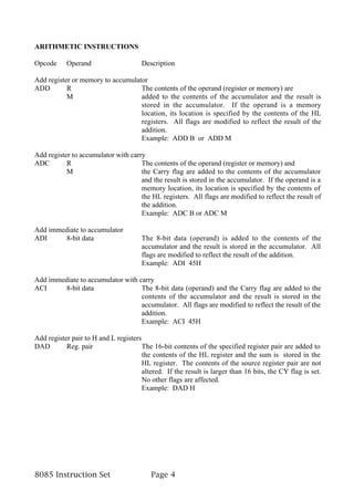 ARITHMETIC INSTRUCTIONS

Opcode     Operand                     Description

Add register or memory to accumulator
ADD        R                       The contents of the operand (register or memory) are
           M                       added to the contents of the accumulator and the result is
                                   stored in the accumulator. If the operand is a memory
                                   location, its location is specified by the contents of the HL
                                   registers. All flags are modified to reflect the result of the
                                   addition.
                                   Example: ADD B or ADD M

Add register to accumulator with carry
ADC        R                         The contents of the operand (register or memory) and
           M                         the Carry flag are added to the contents of the accumulator
                                     and the result is stored in the accumulator. If the operand is a
                                     memory location, its location is specified by the contents of
                                     the HL registers. All flags are modified to reflect the result of
                                     the addition.
                                     Example: ADC B or ADC M

Add immediate to accumulator
ADI     8-bit data                     The 8-bit data (operand) is added to the contents of the
                                       accumulator and the result is stored in the accumulator. All
                                       flags are modified to reflect the result of the addition.
                                       Example: ADI 45H

Add immediate to accumulator with carry
ACI     8-bit data                 The 8-bit data (operand) and the Carry flag are added to the
                                   contents of the accumulator and the result is stored in the
                                   accumulator. All flags are modified to reflect the result of the
                                   addition.
                                   Example: ACI 45H

Add register pair to H and L registers
DAD        Reg. pair                   The 16-bit contents of the specified register pair are added to
                                       the contents of the HL register and the sum is stored in the
                                       HL register. The contents of the source register pair are not
                                       altered. If the result is larger than 16 bits, the CY flag is set.
                                       No other flags are affected.
                                       Example: DAD H




8085 Instruction Set                      Page 4
 