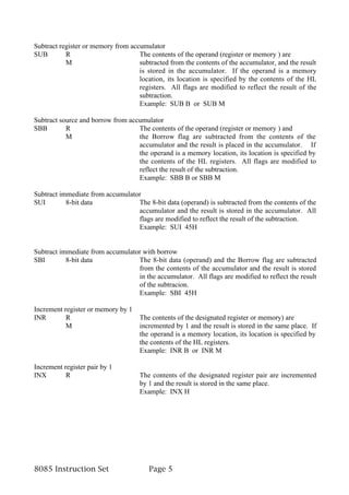 Subtract register or memory from accumulator
SUB        R                        The contents of the operand (register or memory ) are
           M                        subtracted from the contents of the accumulator, and the result
                                    is stored in the accumulator. If the operand is a memory
                                    location, its location is specified by the contents of the HL
                                    registers. All flags are modified to reflect the result of the
                                    subtraction.
                                    Example: SUB B or SUB M

Subtract source and borrow from accumulator
SBB        R                       The contents of the operand (register or memory ) and
           M                       the Borrow flag are subtracted from the contents of the
                                   accumulator and the result is placed in the accumulator. If
                                   the operand is a memory location, its location is specified by
                                   the contents of the HL registers. All flags are modified to
                                   reflect the result of the subtraction.
                                   Example: SBB B or SBB M

Subtract immediate from accumulator
SUI        8-bit data             The 8-bit data (operand) is subtracted from the contents of the
                                  accumulator and the result is stored in the accumulator. All
                                  flags are modified to reflect the result of the subtraction.
                                  Example: SUI 45H


Subtract immediate from accumulator with borrow
SBI        8-bit data             The 8-bit data (operand) and the Borrow flag are subtracted
                                  from the contents of the accumulator and the result is stored
                                  in the accumulator. All flags are modified to reflect the result
                                  of the subtracion.
                                  Example: SBI 45H

Increment register or memory by 1
INR        R                         The contents of the designated register or memory) are
           M                         incremented by 1 and the result is stored in the same place. If
                                     the operand is a memory location, its location is specified by
                                     the contents of the HL registers.
                                     Example: INR B or INR M

Increment register pair by 1
INX        R                         The contents of the designated register pair are incremented
                                     by 1 and the result is stored in the same place.
                                     Example: INX H




8085 Instruction Set                    Page 5
 