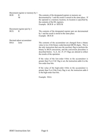 Decrement register or memory by 1
DCR      R                        The contents of the designated register or memory are
         M                        decremented by 1 and the result is stored in the same place. If
                                  the operand is a memory location, its location is specified by
                                  the contents of the HL registers.
                                  Example: DCR B or DCR M

Decrement register pair by 1
DCX      R                          The contents of the designated register pair are decremented
                                    by 1 and the result is stored in the same place.
                                    Example: DCX H

Decimal adjust accumulator
DAA       none                      The contents of the accumulator are changed from a binary
                                    value to two 4-bit binary coded decimal (BCD) digits. This is
                                    the only instruction that uses the auxiliary flag to perform the
                                    binary to BCD conversion, and the conversion procedure is
                                    described below. S, Z, AC, P, CY flags are altered to reflect
                                    the results of the operation.

                                    If the value of the low-order 4-bits in the accumulator is
                                    greater than 9 or if AC flag is set, the instruction adds 6 to the
                                    low-order four bits.

                                    If the value of the high-order 4-bits in the accumulator is
                                    greater than 9 or if the Carry flag is set, the instruction adds 6
                                    to the high-order four bits.

                                    Example: DAA




8085 Instruction Set                   Page 6
 