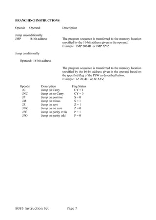 BRANCHING INSTRUCTIONS

Opcode    Operand                   Description

Jump unconditionally
JMP      16-bit address             The program sequence is transferred to the memory location
                                    specified by the 16-bit address given in the operand.
                                    Example: JMP 2034H or JMP XYZ

Jump conditionally

   Operand: 16-bit address

                                    The program sequence is transferred to the memory location
                                    specified by the 16-bit address given in the operand based on
                                    the specified flag of the PSW as described below.
                                    Example: JZ 2034H or JZ XYZ

   Opcode            Description           Flag Status
    JC               Jump on Carry           CY = 1
    JNC              Jump on no Carry        CY = 0
    JP               Jump on positive        S=0
    JM               Jump on minus           S=1
    JZ               Jump on zero            Z=1
    JNZ              Jump on no zero         Z=0
    JPE              Jump on parity even     P=1
    JPO              Jump on parity odd      P=0




8085 Instruction Set                   Page 7
 