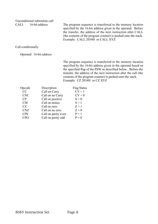 Unconditional subroutine call
CALL      16-bit address             The program sequence is transferred to the memory location
                                     specified by the 16-bit address given in the operand. Before
                                     the transfer, the address of the next instruction after CALL
                                     (the contents of the program counter) is pushed onto the stack.
                                     Example: CALL 2034H or CALL XYZ

Call conditionally

   Operand: 16-bit address

                                     The program sequence is transferred to the memory location
                                     specified by the 16-bit address given in the operand based on
                                     the specified flag of the PSW as described below. Before the
                                     transfer, the address of the next instruction after the call (the
                                     contents of the program counter) is pushed onto the stack.
                                     Example: CZ 2034H or CZ XYZ

   Opcode            Description             Flag Status
    CC               Call on Carry             CY = 1
    CNC              Call on no Carry          CY = 0
    CP               Call on positive          S=0
    CM               Call on minus             S=1
    CZ               Call on zero              Z=1
    CNZ              Call on no zero           Z=0
    CPE              Call on parity even       P=1
    CPO              Call on parity odd        P=0




8085 Instruction Set                       Page 8
 