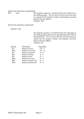 Return from subroutine unconditionally
RET       none                     The program sequence is transferred from the subroutine to
                                   the calling program. The two bytes from the top of the stack
                                   are copied into the program counter, and program execution
                                   begins at the new address.
                                   Example: RET

Return from subroutine conditionally

   Operand: none

                                       The program sequence is transferred from the subroutine to
                                       the calling program based on the specified flag of the PSW as
                                       described below. The two bytes from the top of the stack are
                                       copied into the program counter, and program execution
                                       begins at the new address.
                                       Example: RZ

   Opcode          Description                Flag Status
    RC             Return on Carry              CY = 1
    RNC            Return on no Carry           CY = 0
    RP             Return on positive           S=0
    RM             Return on minus              S=1
    RZ             Return on zero               Z=1
    RNZ            Return on no zero            Z=0
    RPE            Return on parity even        P=1
    RPO            Return on parity odd         P=0




8085 Instruction Set                      Page 9
 