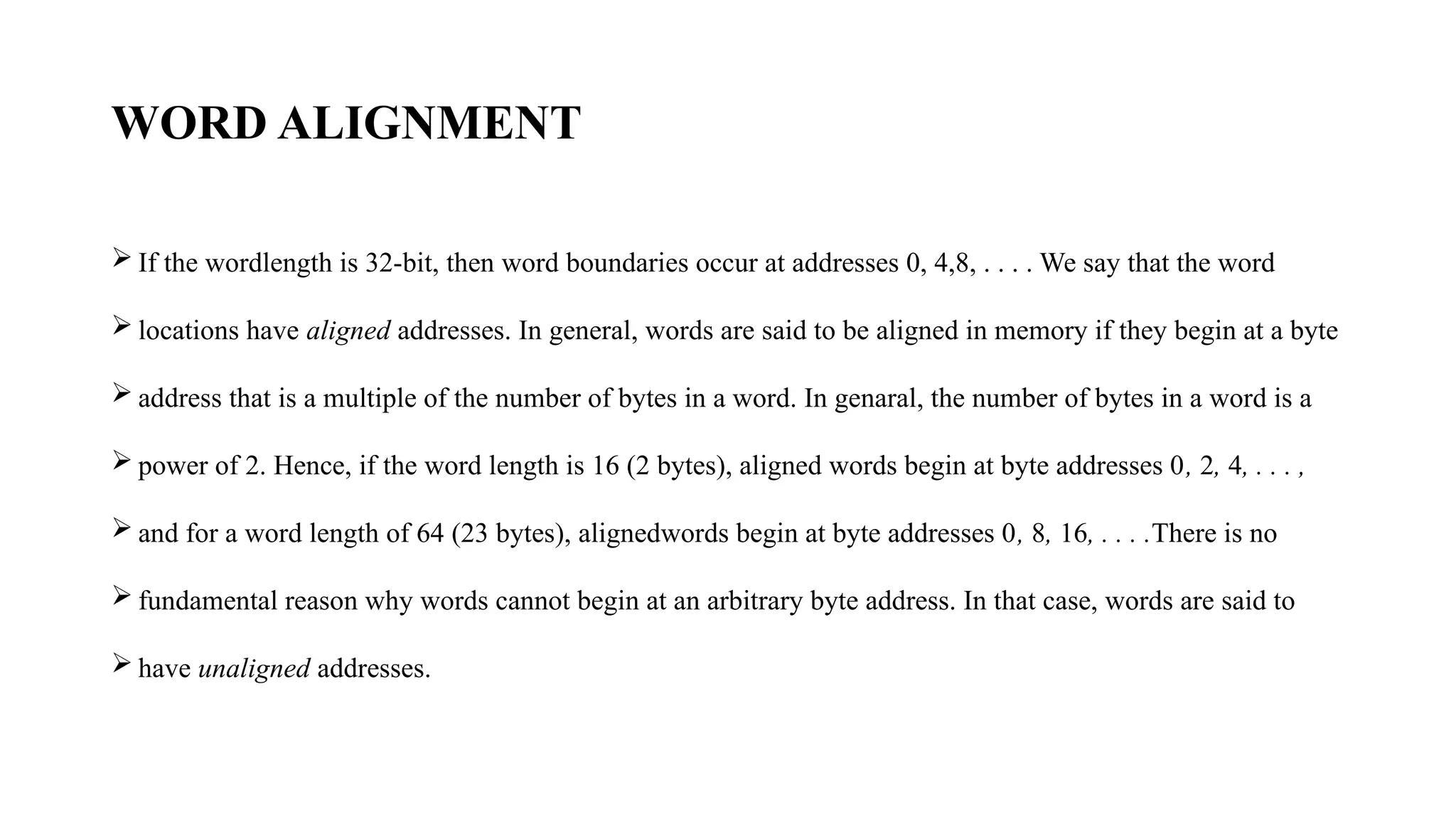 WORD ALIGNMENT
 If the wordlength is 32-bit, then word boundaries occur at addresses 0, 4,8, . . . . We say that the word
 locations have aligned addresses. In general, words are said to be aligned in memory if they begin at a byte
 address that is a multiple of the number of bytes in a word. In genaral, the number of bytes in a word is a
 power of 2. Hence, if the word length is 16 (2 bytes), aligned words begin at byte addresses 0, 2, 4, . . . ,
 and for a word length of 64 (23 bytes), alignedwords begin at byte addresses 0, 8, 16, . . . .There is no
 fundamental reason why words cannot begin at an arbitrary byte address. In that case, words are said to
 have unaligned addresses.
 