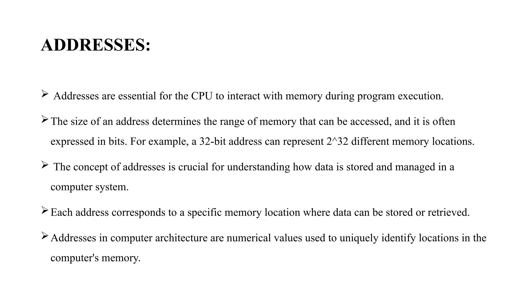 ADDRESSES:
 Addresses are essential for the CPU to interact with memory during program execution.
The size of an address determines the range of memory that can be accessed, and it is often
expressed in bits. For example, a 32-bit address can represent 2^32 different memory locations.
 The concept of addresses is crucial for understanding how data is stored and managed in a
computer system.
Each address corresponds to a specific memory location where data can be stored or retrieved.
Addresses in computer architecture are numerical values used to uniquely identify locations in the
computer's memory.
 