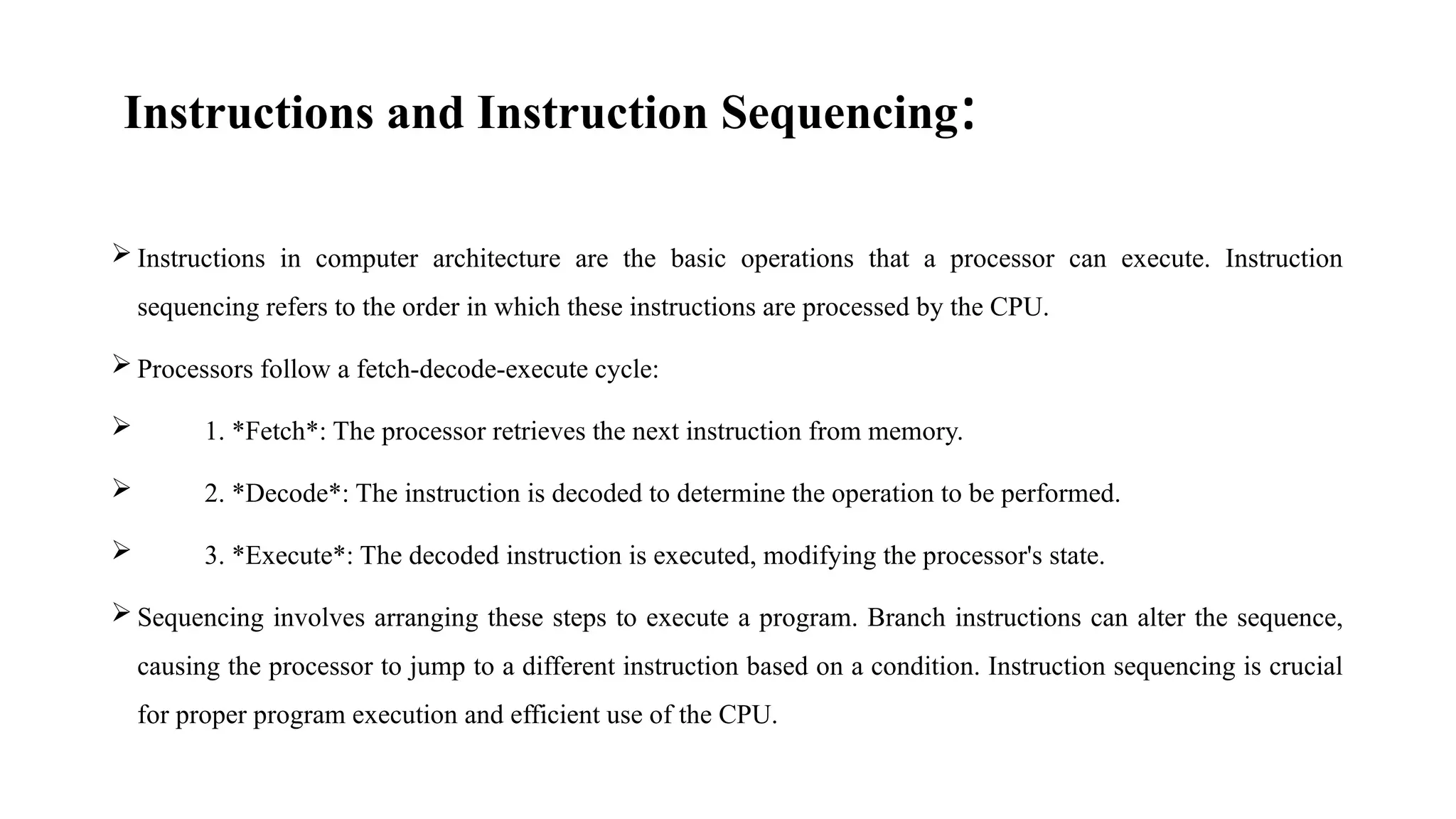 Instructions and Instruction Sequencing:
 Instructions in computer architecture are the basic operations that a processor can execute. Instruction
sequencing refers to the order in which these instructions are processed by the CPU.
 Processors follow a fetch-decode-execute cycle:
 1. *Fetch*: The processor retrieves the next instruction from memory.
 2. *Decode*: The instruction is decoded to determine the operation to be performed.
 3. *Execute*: The decoded instruction is executed, modifying the processor's state.
 Sequencing involves arranging these steps to execute a program. Branch instructions can alter the sequence,
causing the processor to jump to a different instruction based on a condition. Instruction sequencing is crucial
for proper program execution and efficient use of the CPU.
 