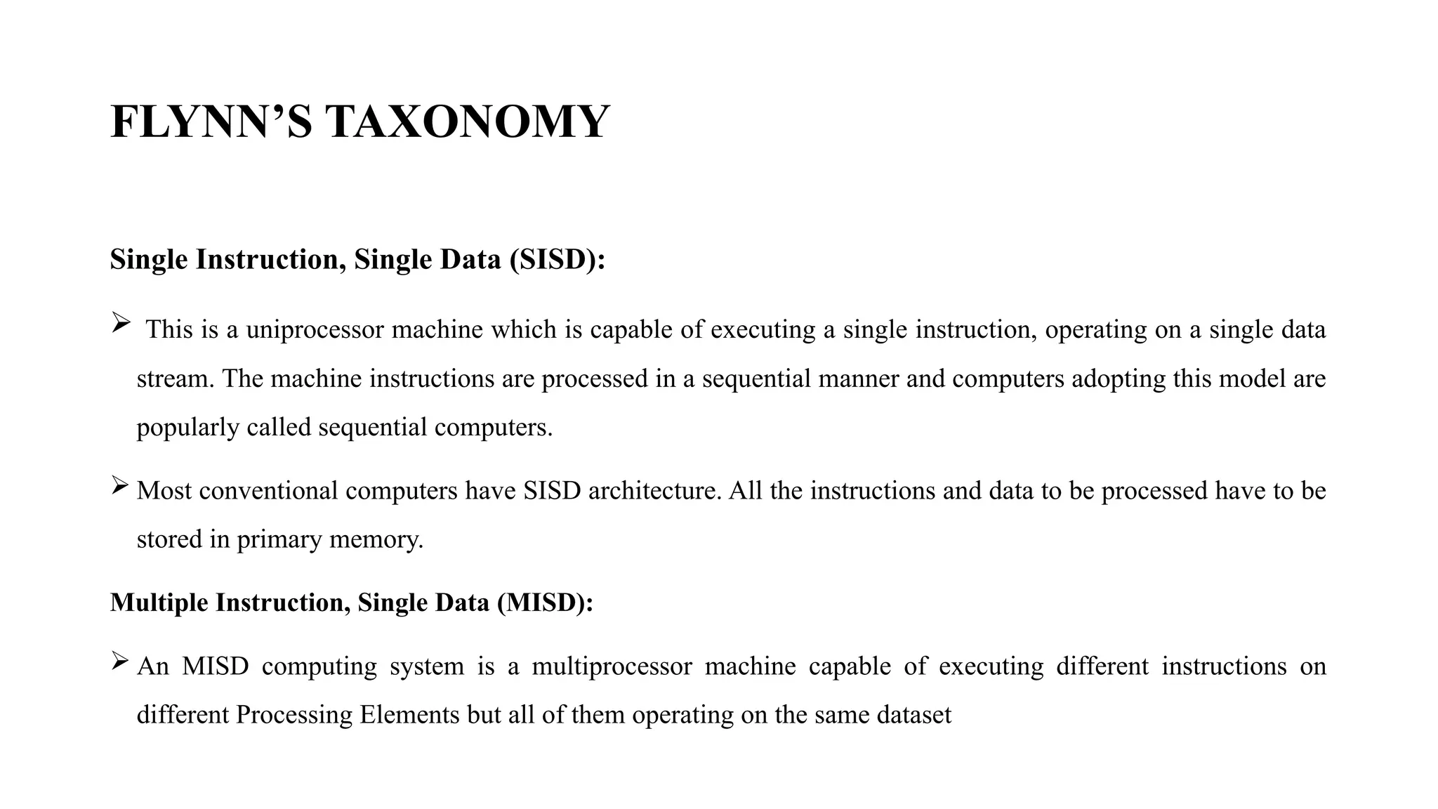 Single Instruction, Single Data (SISD):
 This is a uniprocessor machine which is capable of executing a single instruction, operating on a single data
stream. The machine instructions are processed in a sequential manner and computers adopting this model are
popularly called sequential computers.
 Most conventional computers have SISD architecture. All the instructions and data to be processed have to be
stored in primary memory.
Multiple Instruction, Single Data (MISD):
 An MISD computing system is a multiprocessor machine capable of executing different instructions on
different Processing Elements but all of them operating on the same dataset
FLYNN’S TAXONOMY
 