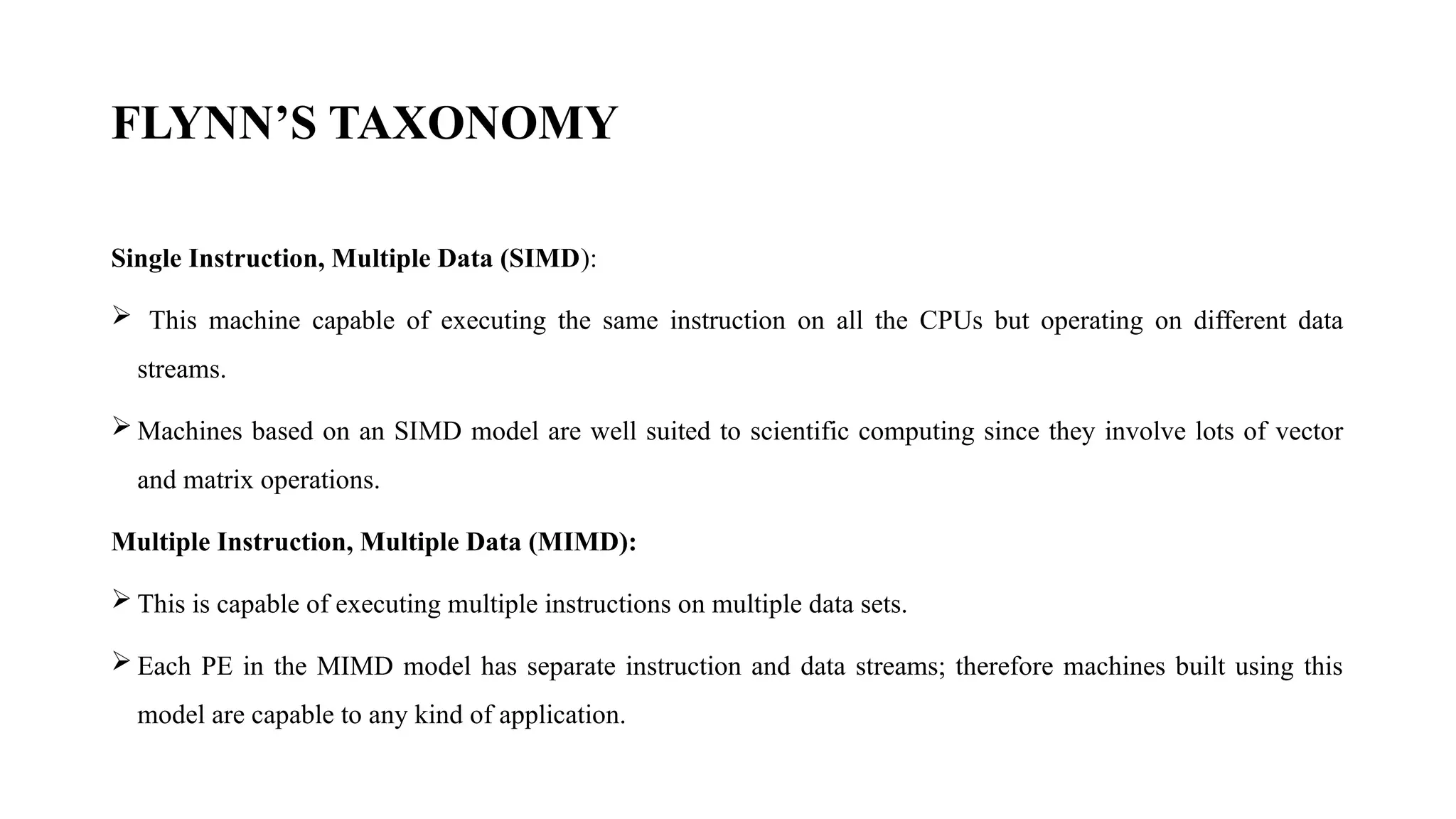 FLYNN’S TAXONOMY
Single Instruction, Multiple Data (SIMD):
 This machine capable of executing the same instruction on all the CPUs but operating on different data
streams.
 Machines based on an SIMD model are well suited to scientific computing since they involve lots of vector
and matrix operations.
Multiple Instruction, Multiple Data (MIMD):
 This is capable of executing multiple instructions on multiple data sets.
 Each PE in the MIMD model has separate instruction and data streams; therefore machines built using this
model are capable to any kind of application.
 