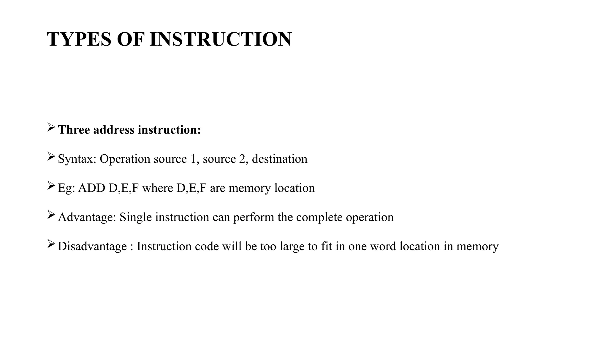 TYPES OF INSTRUCTION
Three address instruction:
Syntax: Operation source 1, source 2, destination
Eg: ADD D,E,F where D,E,F are memory location
Advantage: Single instruction can perform the complete operation
Disadvantage : Instruction code will be too large to fit in one word location in memory
 