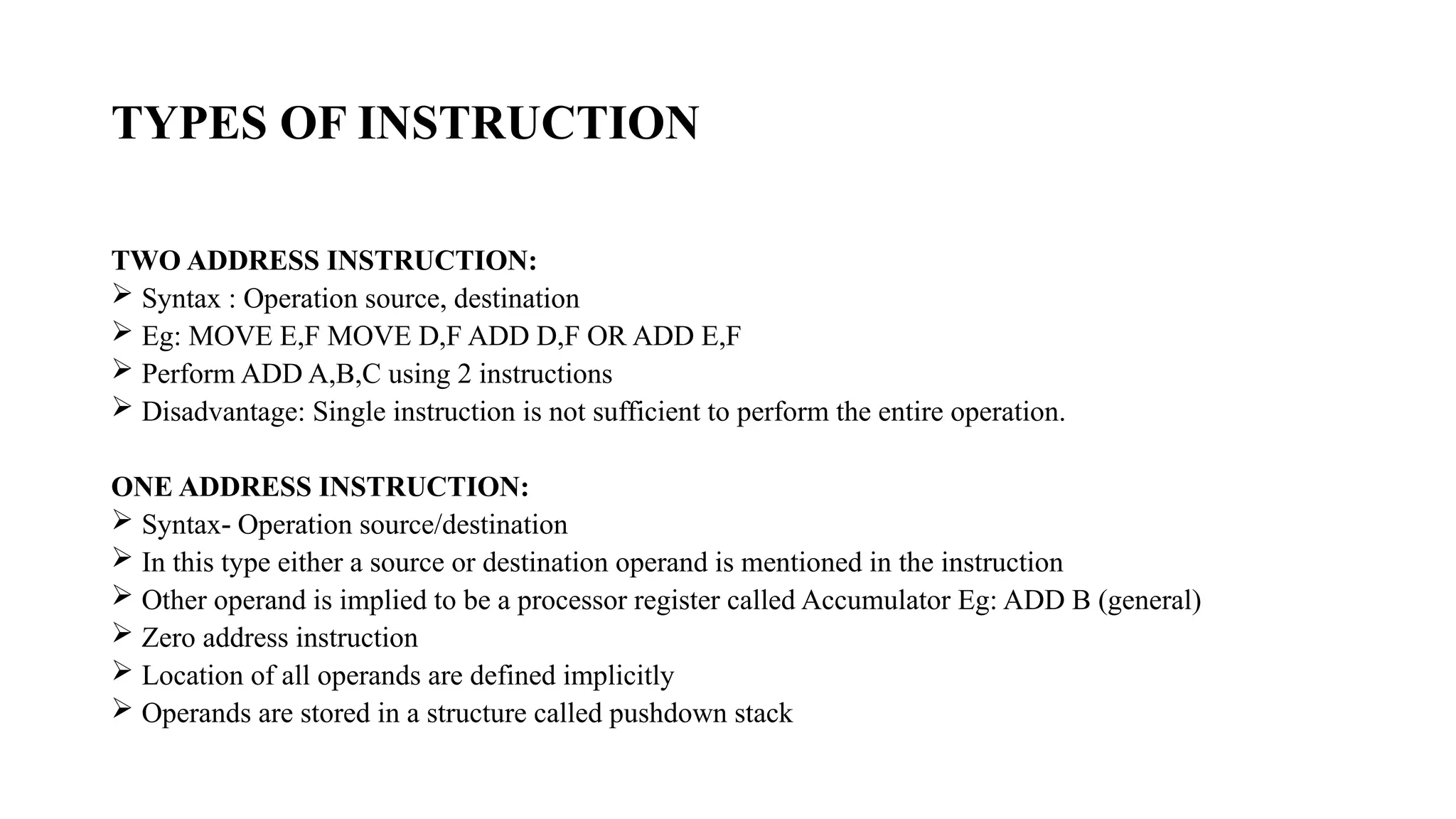 TYPES OF INSTRUCTION
TWO ADDRESS INSTRUCTION:
 Syntax : Operation source, destination
 Eg: MOVE E,F MOVE D,F ADD D,F OR ADD E,F
 Perform ADD A,B,C using 2 instructions
 Disadvantage: Single instruction is not sufficient to perform the entire operation.
ONE ADDRESS INSTRUCTION:
 Syntax Operation source/destination
‐
 In this type either a source or destination operand is mentioned in the instruction
 Other operand is implied to be a processor register called Accumulator Eg: ADD B (general)
 Zero address instruction
 Location of all operands are defined implicitly
 Operands are stored in a structure called pushdown stack
 