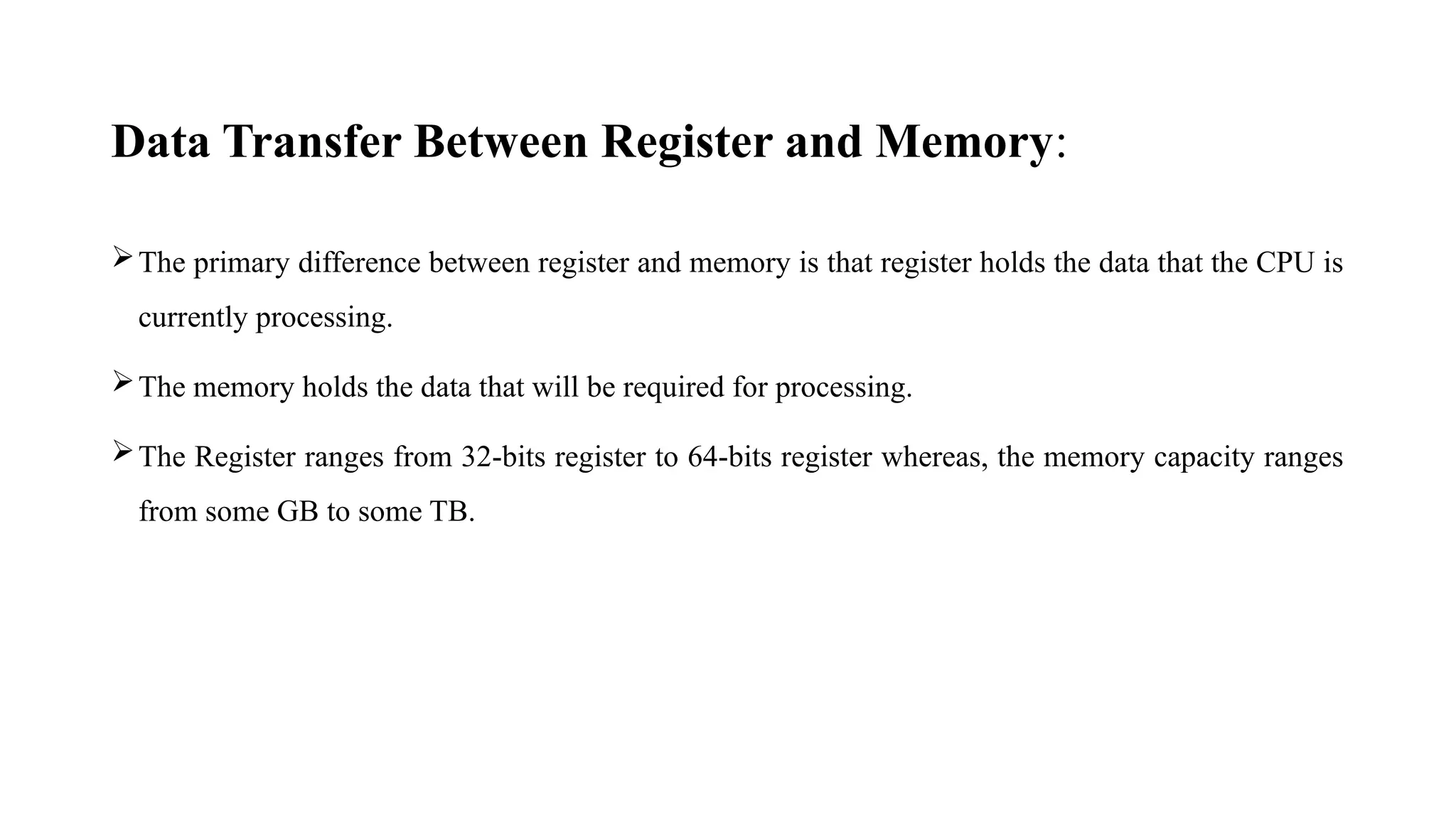 Data Transfer Between Register and Memory:
The primary difference between register and memory is that register holds the data that the CPU is
currently processing.
The memory holds the data that will be required for processing.
The Register ranges from 32-bits register to 64-bits register whereas, the memory capacity ranges
from some GB to some TB.
 