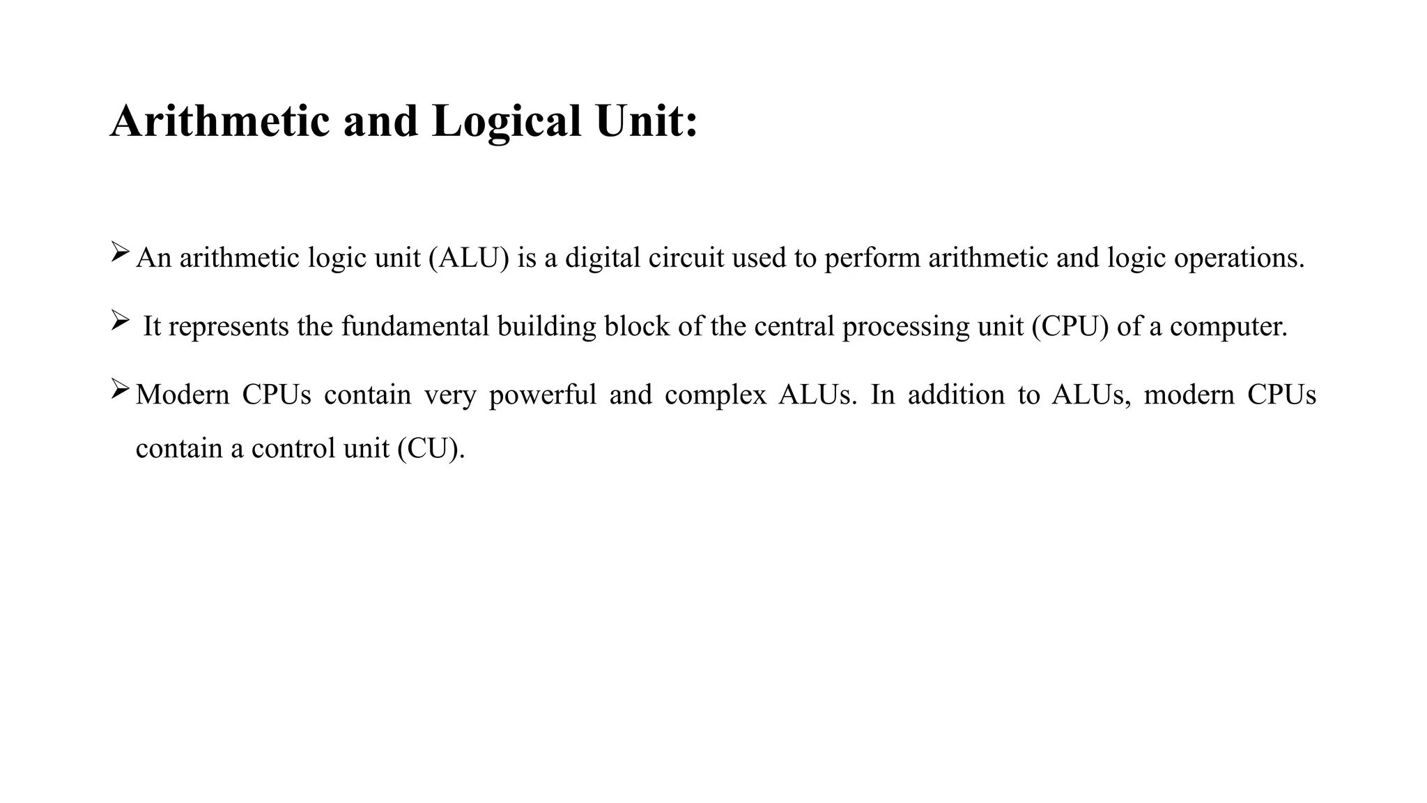 Arithmetic and Logical Unit:
An arithmetic logic unit (ALU) is a digital circuit used to perform arithmetic and logic operations.
 It represents the fundamental building block of the central processing unit (CPU) of a computer.
Modern CPUs contain very powerful and complex ALUs. In addition to ALUs, modern CPUs
contain a control unit (CU).
 