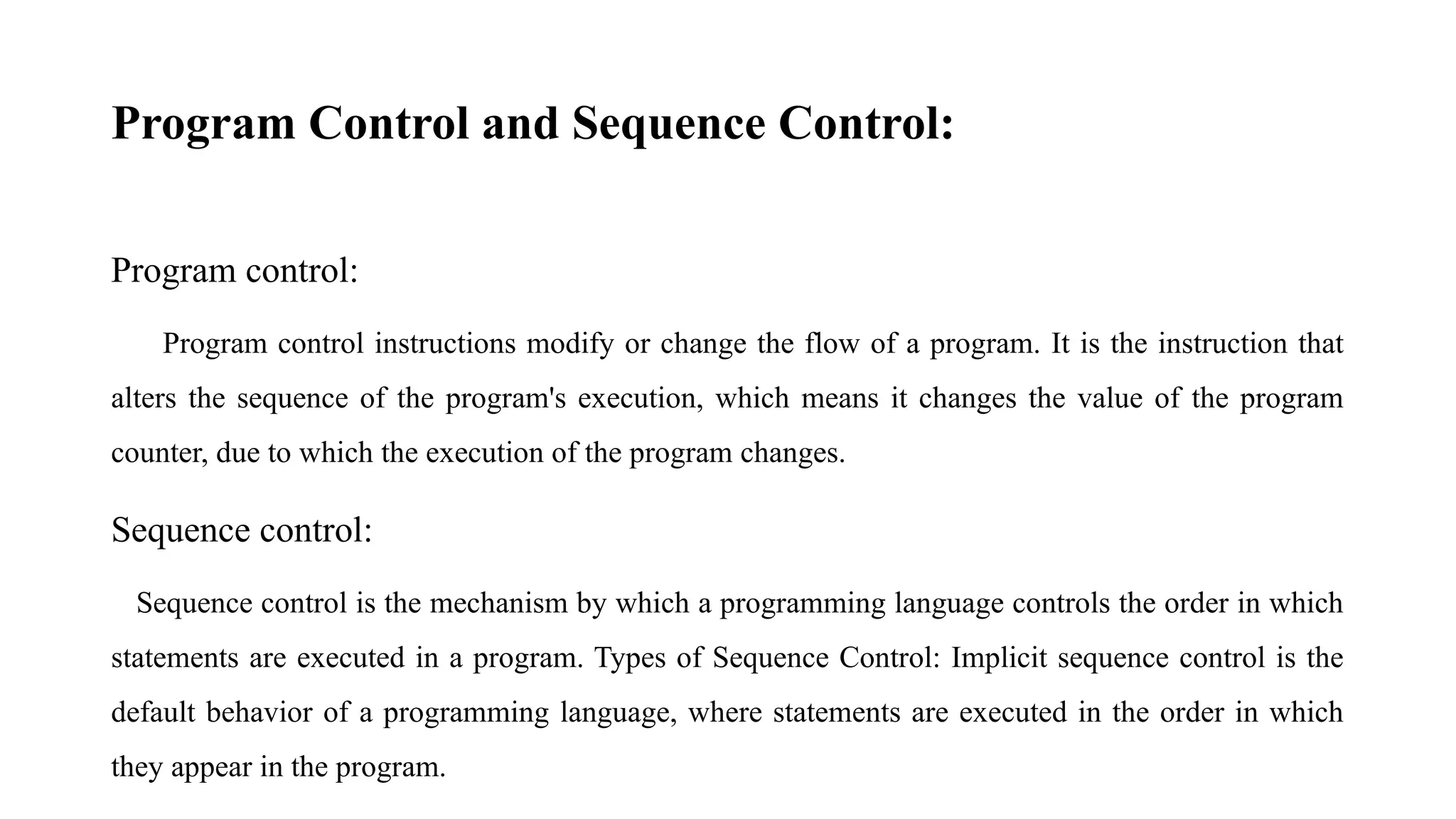 Program Control and Sequence Control:
Program control:
Program control instructions modify or change the flow of a program. It is the instruction that
alters the sequence of the program's execution, which means it changes the value of the program
counter, due to which the execution of the program changes.
Sequence control:
Sequence control is the mechanism by which a programming language controls the order in which
statements are executed in a program. Types of Sequence Control: Implicit sequence control is the
default behavior of a programming language, where statements are executed in the order in which
they appear in the program.
 