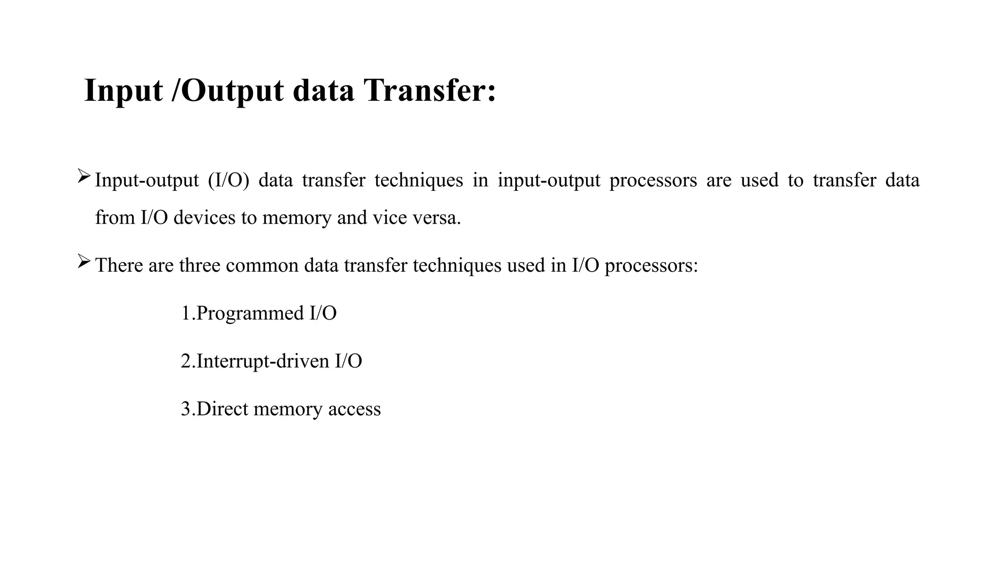 Input /Output data Transfer:
Input-output (I/O) data transfer techniques in input-output processors are used to transfer data
from I/O devices to memory and vice versa.
There are three common data transfer techniques used in I/O processors:
1.Programmed I/O
2.Interrupt-driven I/O
3.Direct memory access
 