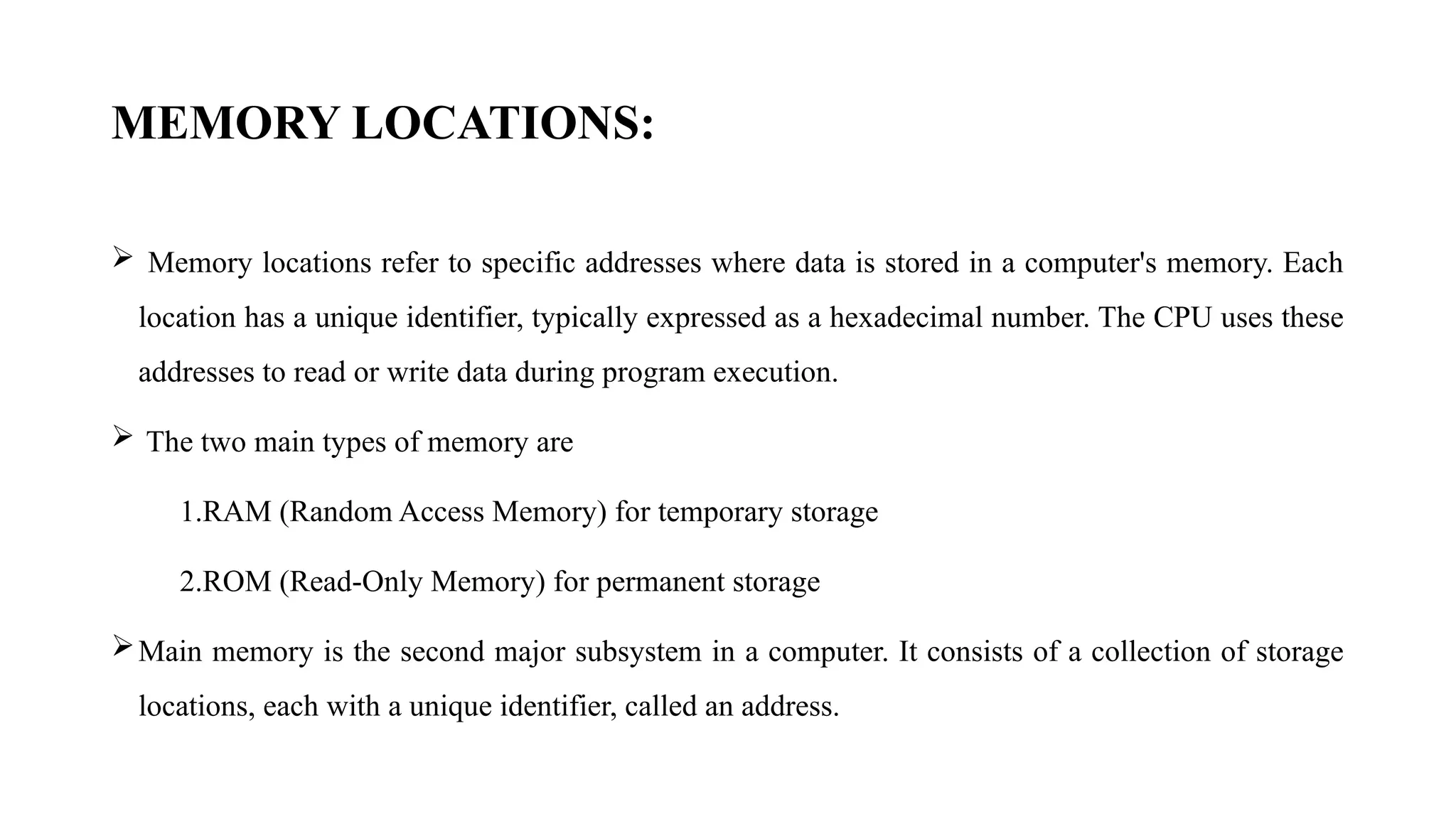 MEMORY LOCATIONS:
 Memory locations refer to specific addresses where data is stored in a computer's memory. Each
location has a unique identifier, typically expressed as a hexadecimal number. The CPU uses these
addresses to read or write data during program execution.
 The two main types of memory are
1.RAM (Random Access Memory) for temporary storage
2.ROM (Read-Only Memory) for permanent storage
Main memory is the second major subsystem in a computer. It consists of a collection of storage
locations, each with a unique identifier, called an address.
 