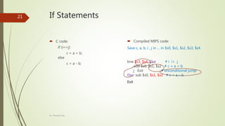 If Statements
 C code:
if (i==j)
c = a + b;
else
c = a - b;
 Compiled MIPS code:
Save c, a, b, i , j in … in $s0, $s1, $s2, $s3, $s4
bne $s3, $s4, Else # i != j
add $s0, $s1, $s2 # c = a + b
j Exit # unconditional jump
Else: sub $s0, $s1, $s2 # c = a – b
Exit
Dr. Prasenjit Dey
21
 