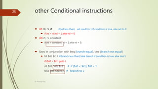 other Conditional instructions
 slt rd, rs, rt #(set less than) set result to 1 if condition is true, else set to 0
 if (rs < rt) rd = 1; else rd = 0;
 slti rt, rs, constant
 if (rs < constant) rt = 1; else rt = 0;
 Uses in conjunction with beq (branch equal), bne (branch not equal)
 blt $s0, $s1 L #(branch less than) take branch if condition is true, else don’t
if ($s0 < $s1) goto L
slt $t0, $s0, $s1 # if ($s0 < $s1), $t0 = 1
bne $t0, $zero, L # branch to L
Dr. Prasenjit Dey
25
 