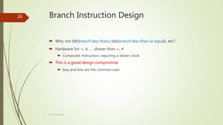 Branch Instruction Design
 Why not blt(branch less than), ble(branch less than or equal), etc?
 Hardware for <, ≤, … slower than =, ≠
 Composite instruction, requiring a slower clock
 This is a good design compromise
 beq and bne are the common case
Dr. Prasenjit Dey
26
 