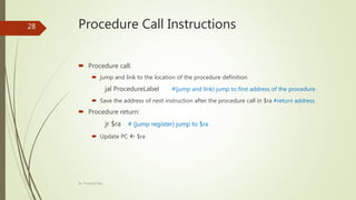 Procedure Call Instructions
 Procedure call:
 jump and link to the location of the procedure definition
jal ProcedureLabel #(jump and link) jump to first address of the procedure
 Save the address of next instruction after the procedure call in $ra #return address
 Procedure return:
jr $ra # (jump register) jump to $ra
 Update PC  $ra
Dr. Prasenjit Dey
28
 