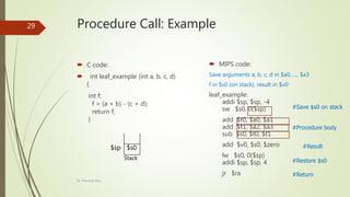 Procedure Call: Example
 C code:
 int leaf_example (int a, b, c, d)
{
int f;
f = (a + b) - (c + d);
return f;
}
 MIPS code:
Save arguments a, b, c, d in $a0, …, $a3
f in $s0 (on stack), result in $v0
leaf_example:
addi $sp, $sp, -4
sw $s0, 0($sp)
add $t0, $a0, $a1
add $t1, $a2, $a3
sub $s0, $t0, $t1
add $v0, $s0, $zero
lw $s0, 0($sp)
addi $sp, $sp, 4
jr $ra
#Save $s0 on stack
#Procedure body
#Restore $s0
#Result
#Return
$s0
$sp
Stack
Dr. Prasenjit Dey
29
 