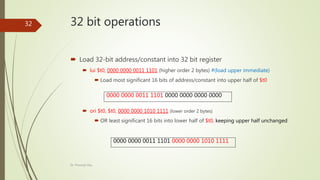 32 bit operations
 Load 32-bit address/constant into 32 bit register
 lui $t0, 0000 0000 0011 1101 (higher order 2 bytes) #(load upper immediate)
 Load most significant 16 bits of address/constant into upper half of $t0
 ori $t0, $t0, 0000 0000 1010 1111 (lower order 2 bytes)
 OR least significant 16 bits into lower half of $t0, keeping upper half unchanged
0000 0000 0011 1101 0000 0000 0000 0000
0000 0000 0011 1101 0000 0000 1010 1111
Dr. Prasenjit Dey
32
 