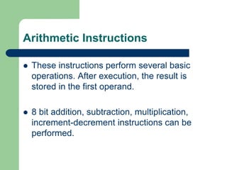 Arithmetic Instructions
 These instructions perform several basic
operations. After execution, the result is
stored in the first operand.
 8 bit addition, subtraction, multiplication,
increment-decrement instructions can be
performed.
 