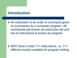Introduction
 An instruction is an order or command given
to a processor by a computer program. All
commands are known as instruction set and
set of instructions is known as program.
 8051 have in total 111 instructions, i.e. 111
different words available for program writing.
 