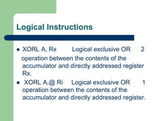 Logical Instructions
 XORL A, Rx Logical exclusive OR 2
operation between the contents of the
accumulator and directly addressed register
Rx.
 XORL A,@ Ri Logical exclusive OR 1
operation between the contents of the
accumulator and directly addressed register.
 