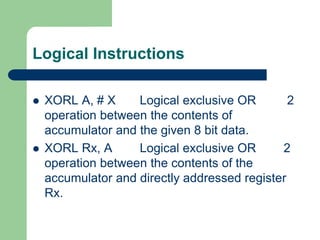 Logical Instructions
 XORL A, # X Logical exclusive OR 2
operation between the contents of
accumulator and the given 8 bit data.
 XORL Rx, A Logical exclusive OR 2
operation between the contents of the
accumulator and directly addressed register
Rx.
 