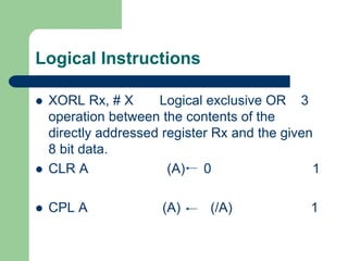 Logical Instructions
 XORL Rx, # X Logical exclusive OR 3
operation between the contents of the
directly addressed register Rx and the given
8 bit data.
 CLR A (A) 0 1
 CPL A (A) (/A) 1
 