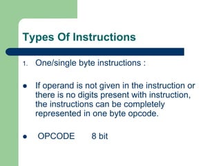 Types Of Instructions
1. One/single byte instructions :
 If operand is not given in the instruction or
there is no digits present with instruction,
the instructions can be completely
represented in one byte opcode.
 OPCODE 8 bit
 