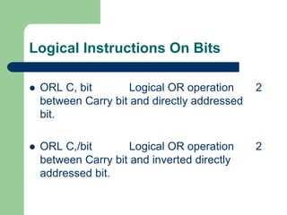 Logical Instructions On Bits
 ORL C, bit Logical OR operation 2
between Carry bit and directly addressed
bit.
 ORL C,/bit Logical OR operation 2
between Carry bit and inverted directly
addressed bit.
 