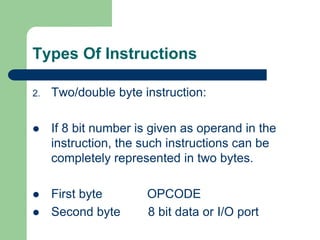 Types Of Instructions
2. Two/double byte instruction:
 If 8 bit number is given as operand in the
instruction, the such instructions can be
completely represented in two bytes.
 First byte OPCODE
 Second byte 8 bit data or I/O port
 