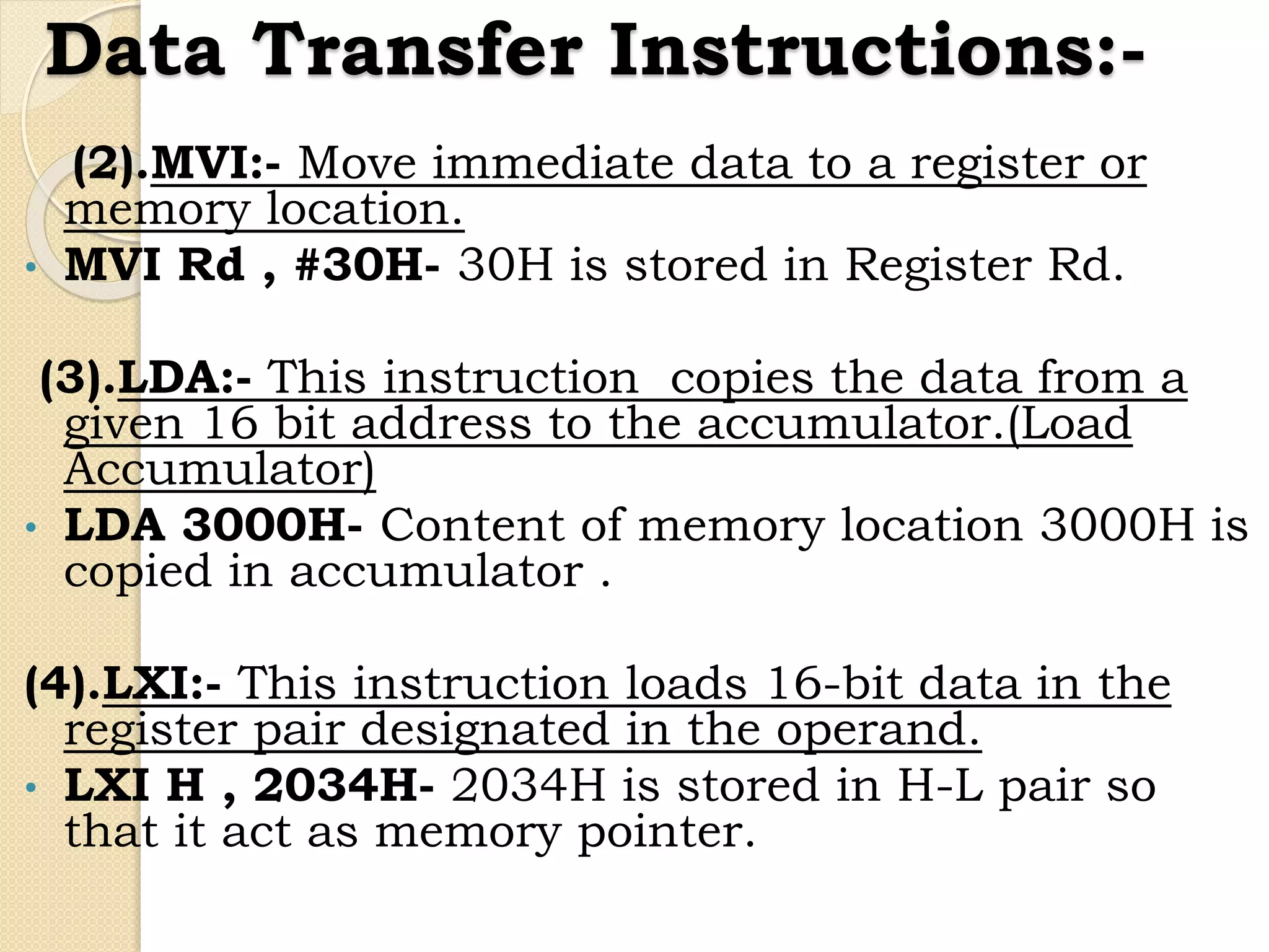 Data Transfer Instructions:-
(2).MVI:- Move immediate data to a register or
memory location.
• MVI Rd , #30H- 30H is stored in Register Rd.
(3).LDA:- This instruction copies the data from a
given 16 bit address to the accumulator.(Load
Accumulator)
• LDA 3000H- Content of memory location 3000H is
copied in accumulator .
(4).LXI:- This instruction loads 16-bit data in the
register pair designated in the operand.
• LXI H , 2034H- 2034H is stored in H-L pair so
that it act as memory pointer.
 