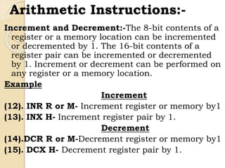 Arithmetic Instructions:-
Increment and Decrement:-The 8-bit contents of a
register or a memory location can be incremented
or decremented by 1. The 16-bit contents of a
register pair can be incremented or decremented
by 1. Increment or decrement can be performed on
any register or a memory location.
Example
Increment
(12). INR R or M- Increment register or memory by1
(13). INX H- Increment register pair by 1.
Decrement
(14).DCR R or M-Decrement register or memory by1
(15). DCX H- Decrement register pair by 1.
 
