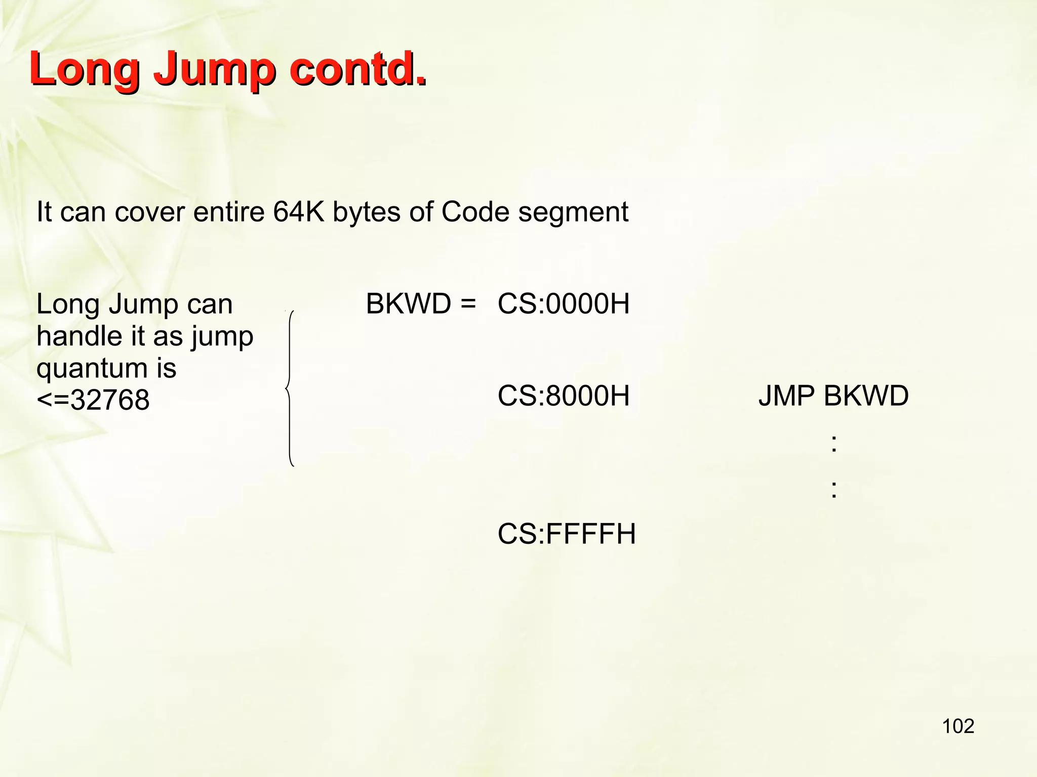 102
Long Jump contd.Long Jump contd.
It can cover entire 64K bytes of Code segment
Long Jump can
handle it as jump
quantum is
<=32768
BKWD = CS:0000H
CS:8000H JMP BKWD
:
:
CS:FFFFH
 