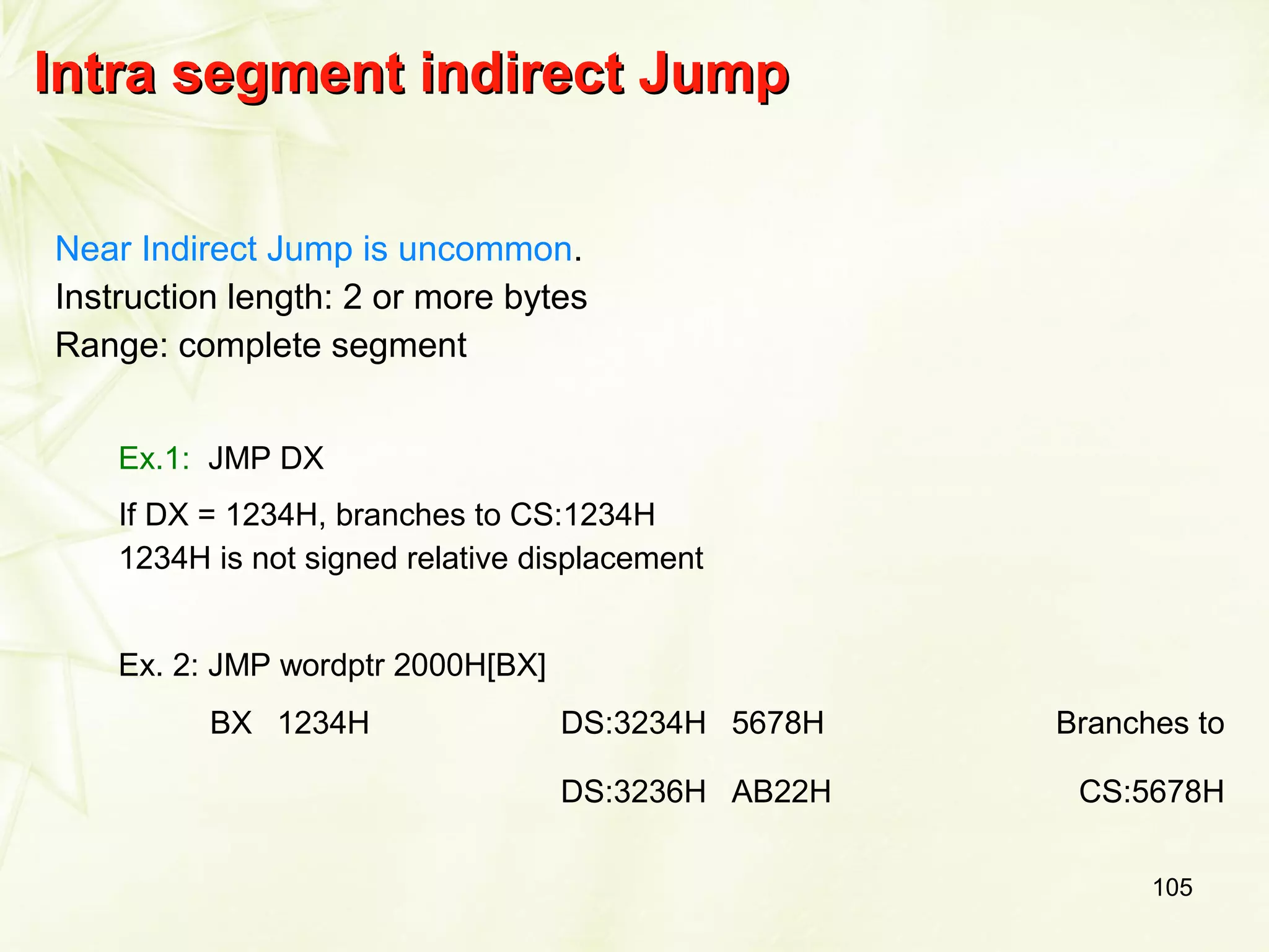 105
Intra segment indirect JumpIntra segment indirect Jump
Near Indirect Jump is uncommon.
Instruction length: 2 or more bytes
Range: complete segment
Ex.1: JMP DX
If DX = 1234H, branches to CS:1234H
1234H is not signed relative displacement
Ex. 2: JMP wordptr 2000H[BX]
BX 1234H DS:3234H 5678H Branches to
DS:3236H AB22H CS:5678H
 