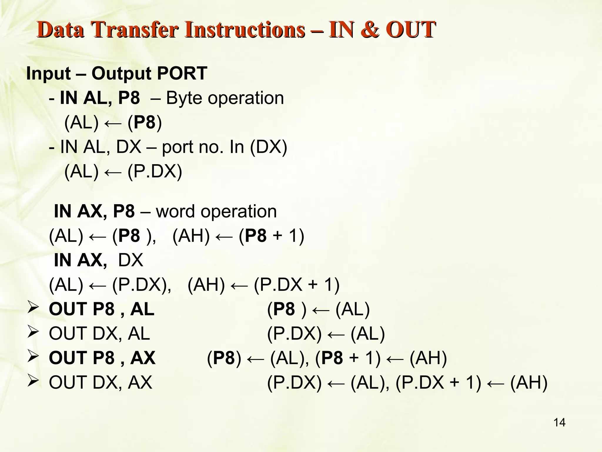 14
Input – Output PORT
- IN AL, P8 – Byte operation
(AL) ← (P8)
- IN AL, DX – port no. In (DX)
(AL) ← (P.DX)
IN AX, P8 – word operation
(AL) ← (P8 ), (AH) ← (P8 + 1)
IN AX, DX
(AL) ← (P.DX), (AH) ← (P.DX + 1)
 OUT P8 , AL (P8 ) ← (AL)
 OUT DX, AL (P.DX) ← (AL)
 OUT P8 , AX (P8) ← (AL), (P8 + 1) ← (AH)
 OUT DX, AX (P.DX) ← (AL), (P.DX + 1) ← (AH)
Data Transfer Instructions – IN & OUTData Transfer Instructions – IN & OUT
 