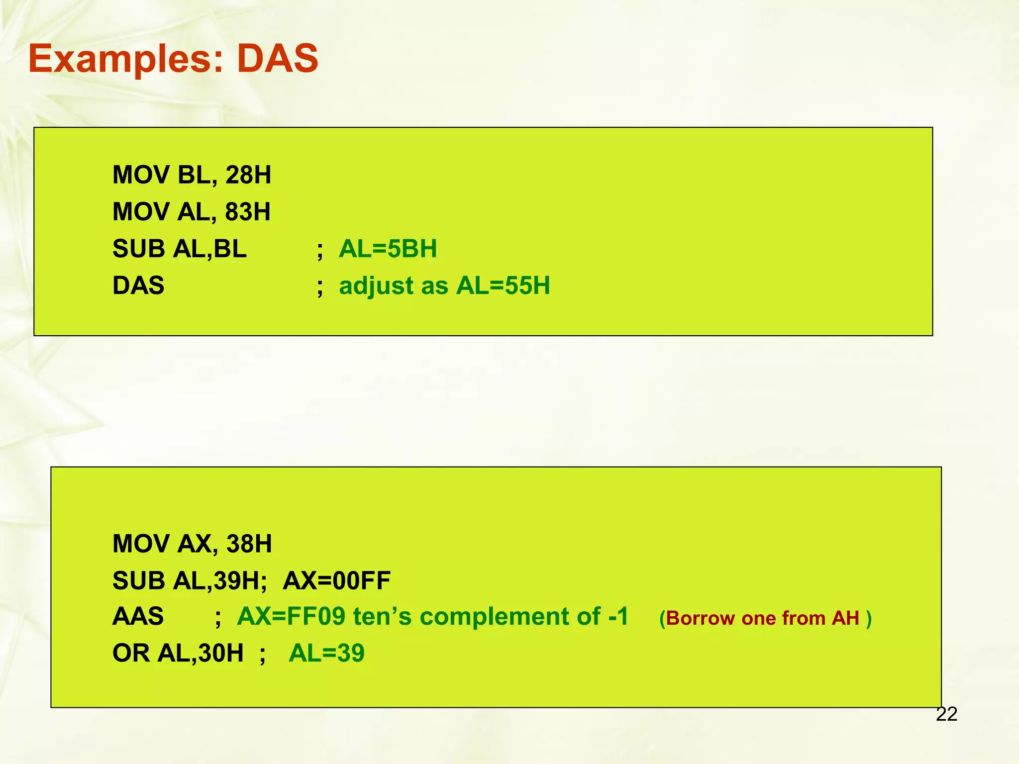 22
Examples: DAS
MOV BL, 28H
MOV AL, 83H
SUB AL,BL ; AL=5BH
DAS ; adjust as AL=55H
MOV AX, 38H
SUB AL,39H; AX=00FF
AAS ; AX=FF09 ten’s complement of -1 (Borrow one from AH )
OR AL,30H ; AL=39
 