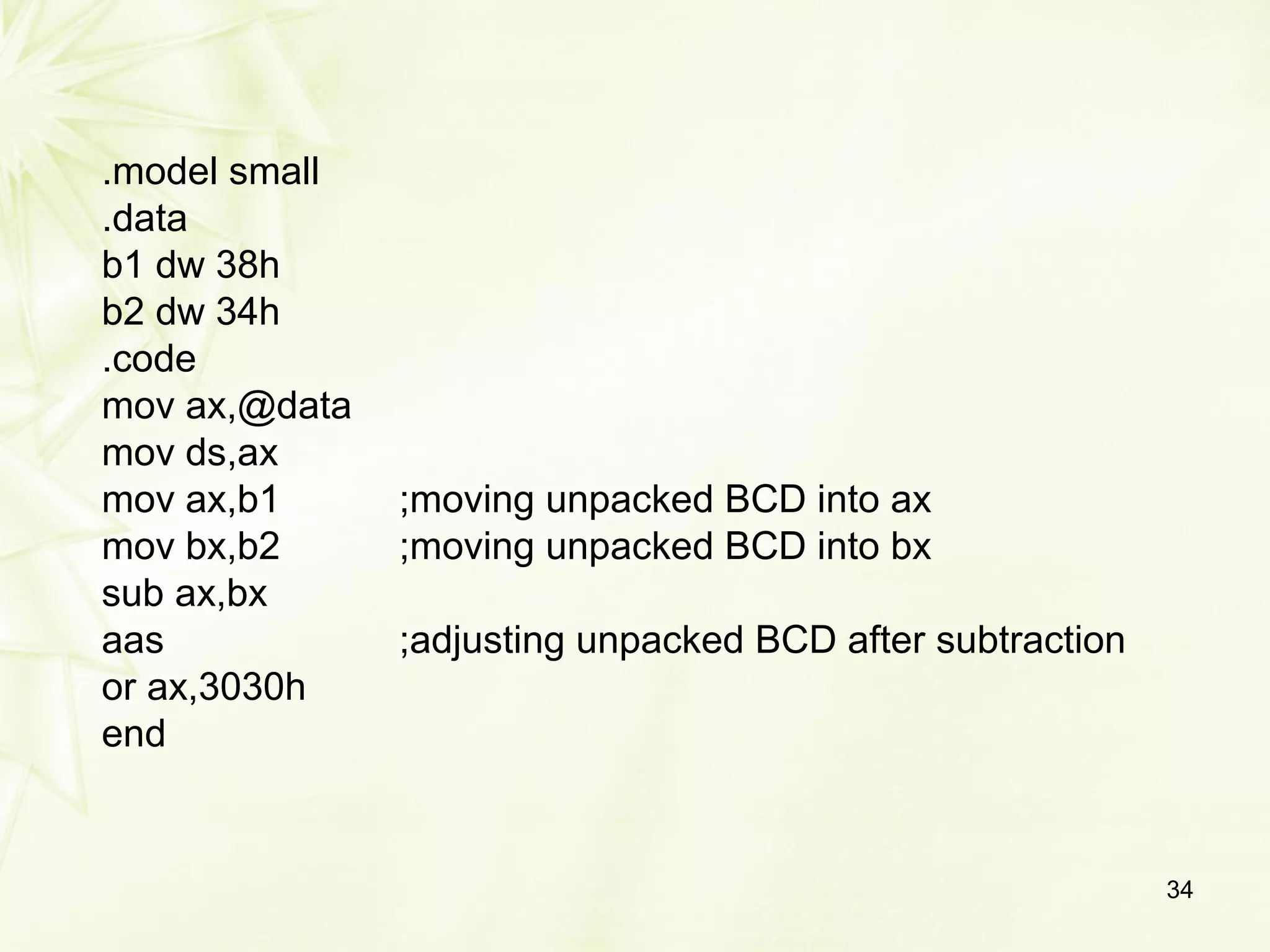.model small
.data
b1 dw 38h
b2 dw 34h
.code
mov ax,@data
mov ds,ax
mov ax,b1 ;moving unpacked BCD into ax
mov bx,b2 ;moving unpacked BCD into bx
sub ax,bx
aas ;adjusting unpacked BCD after subtraction
or ax,3030h
end
34
 
