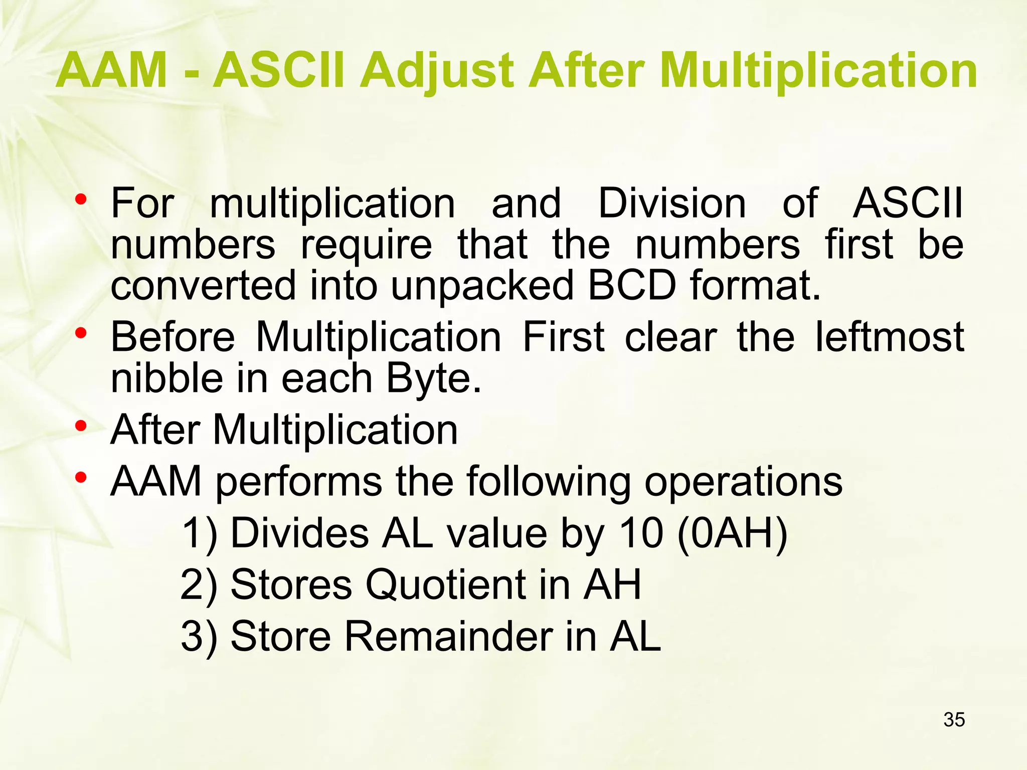 AAM - ASCII Adjust After Multiplication

For multiplication and Division of ASCII
numbers require that the numbers first be
converted into unpacked BCD format.

Before Multiplication First clear the leftmost
nibble in each Byte.

After Multiplication

AAM performs the following operations
1) Divides AL value by 10 (0AH)
2) Stores Quotient in AH
3) Store Remainder in AL
35
 
