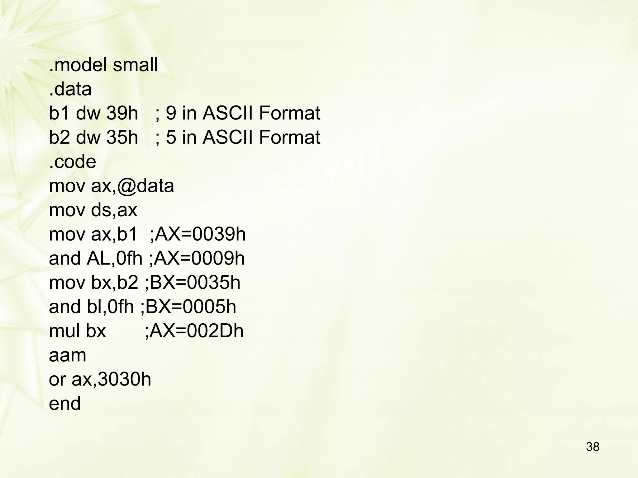 .model small
.data
b1 dw 39h ; 9 in ASCII Format
b2 dw 35h ; 5 in ASCII Format
.code
mov ax,@data
mov ds,ax
mov ax,b1 ;AX=0039h
and AL,0fh ;AX=0009h
mov bx,b2 ;BX=0035h
and bl,0fh ;BX=0005h
mul bx ;AX=002Dh
aam
or ax,3030h
end
38
 